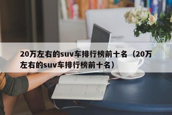 20万左右的suv车排行榜前十名（20万左右的suv车排行榜前十名）