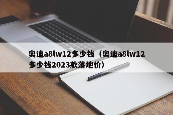 奥迪a8lw12多少钱（奥迪a8lw12多少钱2023款落地价）