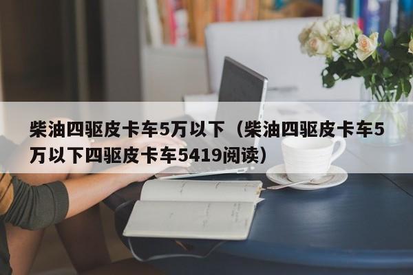 柴油四驱皮卡车5万以下（柴油四驱皮卡车5万以下四驱皮卡车5419阅读）