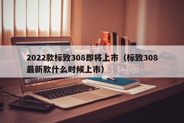 2022款标致308即将上市（标致308最新款什么时候上市）