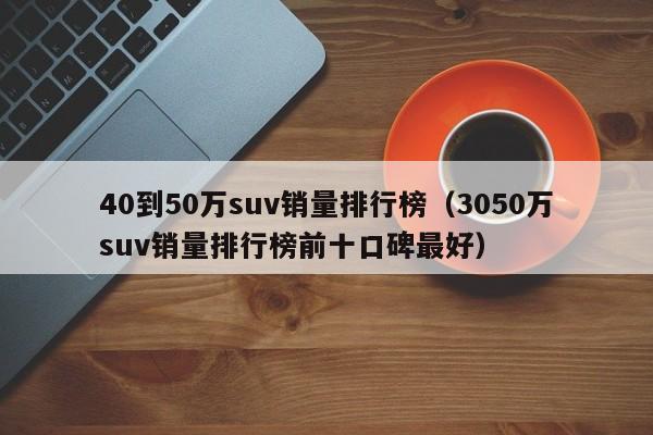 40到50万suv销量排行榜（3050万suv销量排行榜前十口碑最好）