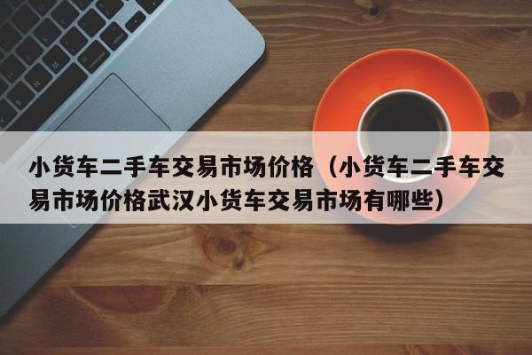 小货车二手车交易市场价格（小货车二手车交易市场价格武汉小货车交易市场有哪些）