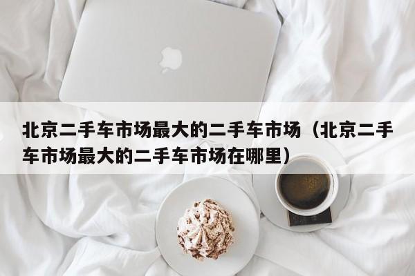 北京二手车市场最大的二手车市场（北京二手车市场最大的二手车市场在哪里）