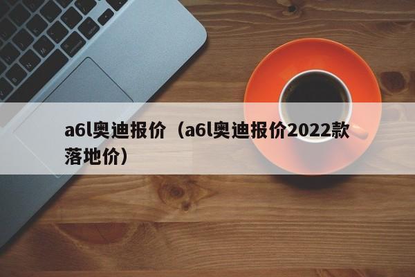 a6l奥迪报价（a6l奥迪报价2022款落地价）