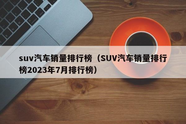 suv汽车销量排行榜（SUV汽车销量排行榜2023年7月排行榜）