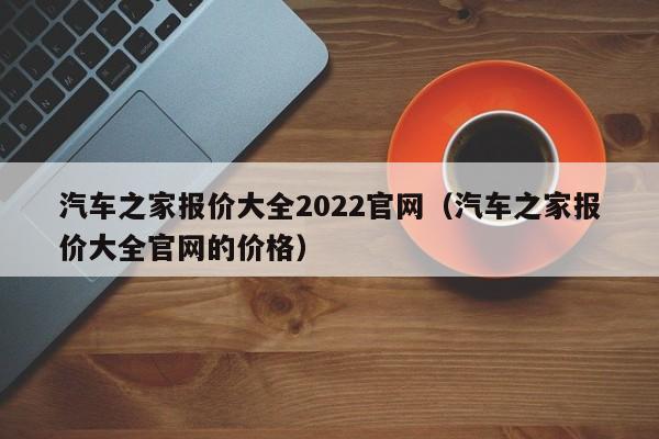 汽车之家报价大全2022官网（汽车之家报价大全官网的价格）