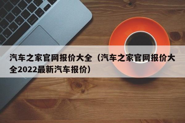 汽车之家官网报价大全（汽车之家官网报价大全2022最新汽车报价）