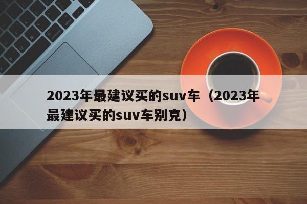 2023年最建议买的suv车（2023年最建议买的suv车别克）