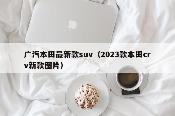 广汽本田最新款suv（2023款本田crv新款图片）