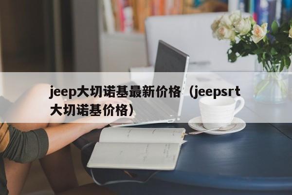 jeep大切诺基最新价格（jeepsrt大切诺基价格）