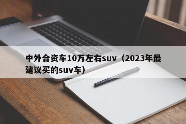 中外合资车10万左右suv（2023年最建议买的suv车）