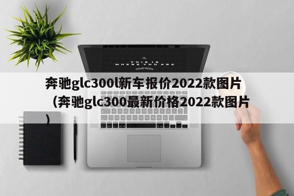 奔驰glc300l新车报价2022款图片（奔驰glc300最新价格2022款图片）