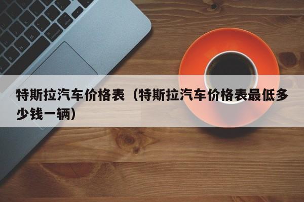 特斯拉汽车价格表（特斯拉汽车价格表最低多少钱一辆）