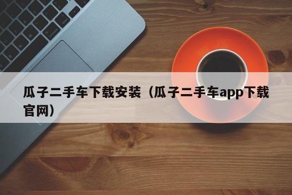 瓜子二手车下载安装（瓜子二手车app下载官网）