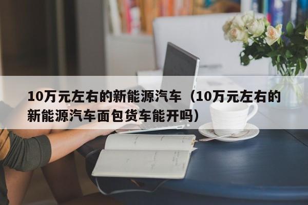 10万元左右的新能源汽车（10万元左右的新能源汽车面包货车能开吗）