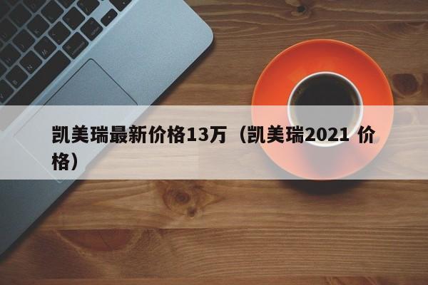 凯美瑞最新价格13万（凯美瑞2021 价格）