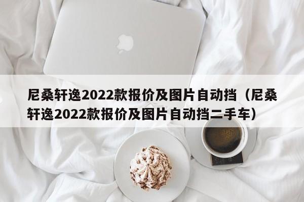 尼桑轩逸2022款报价及图片自动挡（尼桑轩逸2022款报价及图片自动挡二手车）