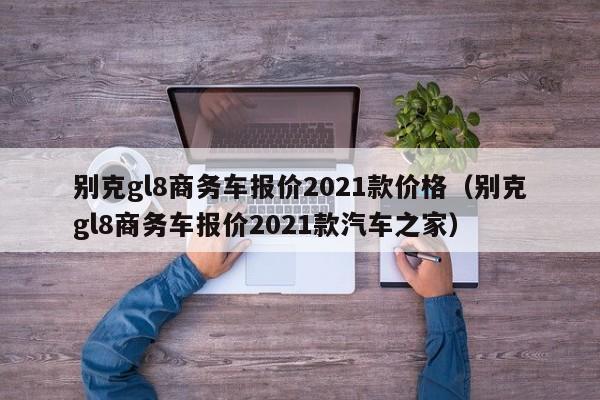 别克gl8商务车报价2021款价格（别克gl8商务车报价2021款汽车之家）