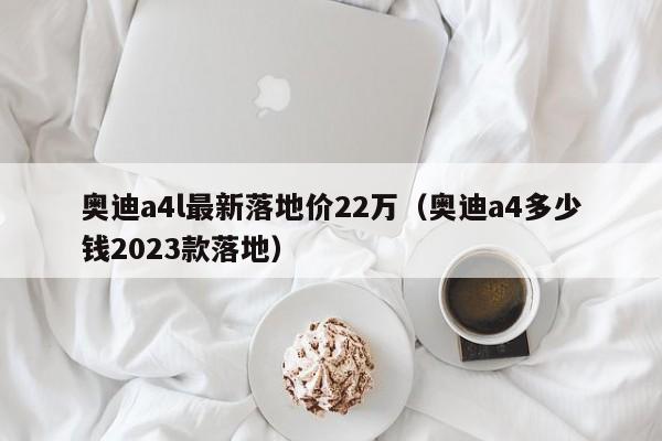 奥迪a4l最新落地价22万（奥迪a4多少钱2023款落地）