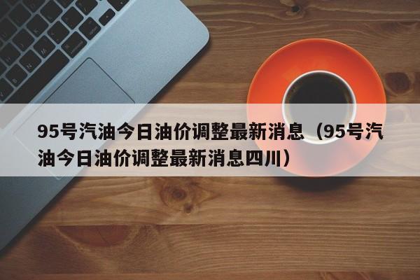 95号汽油今日油价调整最新消息（95号汽油今日油价调整最新消息四川）