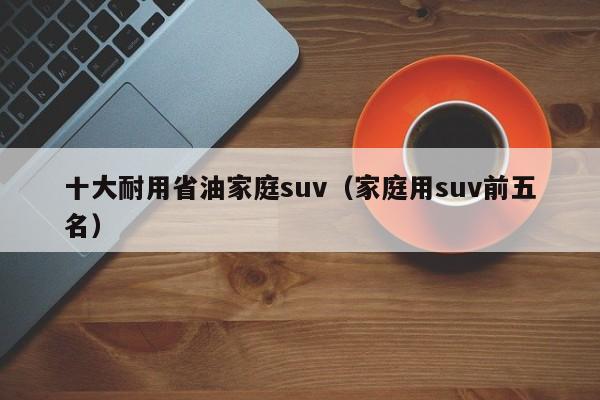 十大耐用省油家庭suv（家庭用suv前五名）