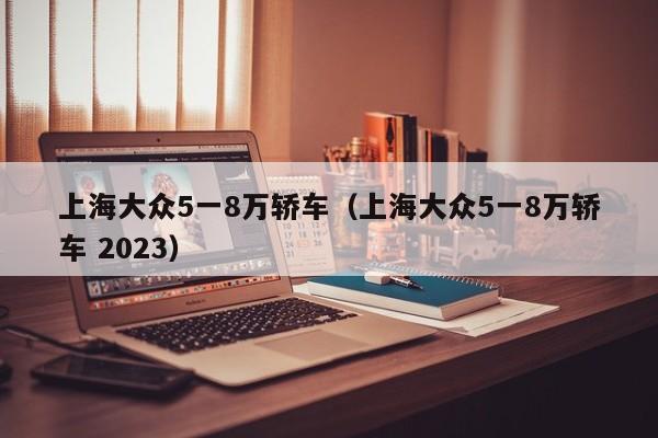 上海大众5一8万轿车（上海大众5一8万轿车 2023）