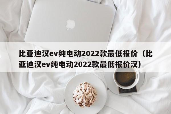 比亚迪汉ev纯电动2022款最低报价（比亚迪汉ev纯电动2022款最低报价汉）