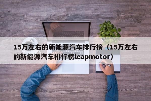 15万左右的新能源汽车排行榜（15万左右的新能源汽车排行榜leapmotor）