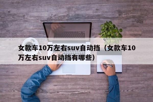 女款车10万左右suv自动挡（女款车10万左右suv自动挡有哪些）