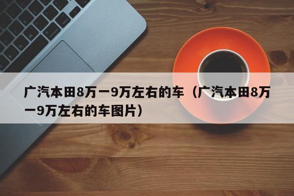 广汽本田8万一9万左右的车（广汽本田8万一9万左右的车图片）