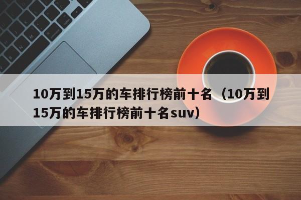 10万到15万的车排行榜前十名（10万到15万的车排行榜前十名suv）