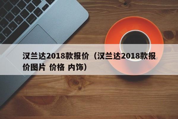 汉兰达2018款报价（汉兰达2018款报价图片 价格 内饰）