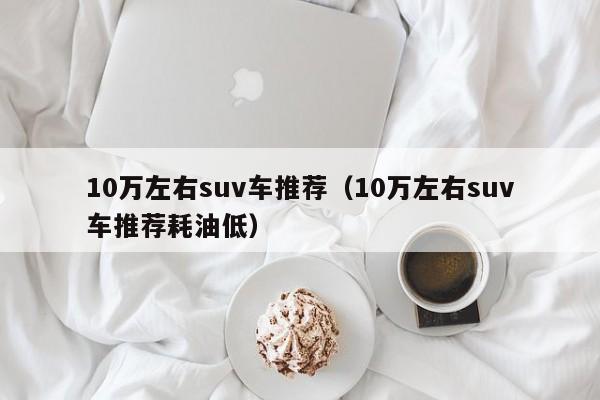 10万左右suv车推荐（10万左右suv车推荐耗油低）