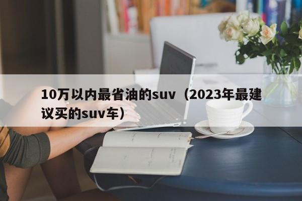 10万以内最省油的suv（2023年最建议买的suv车）