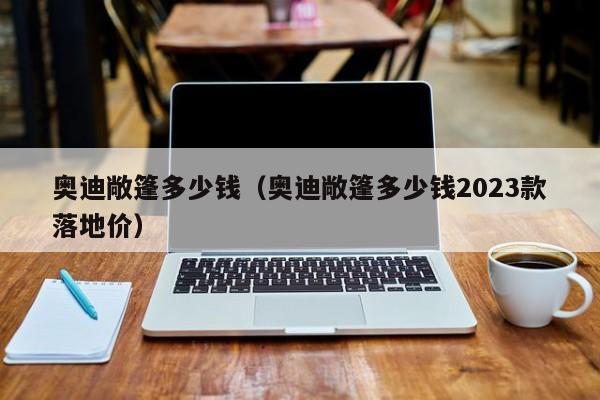 奥迪敞篷多少钱（奥迪敞篷多少钱2023款落地价）