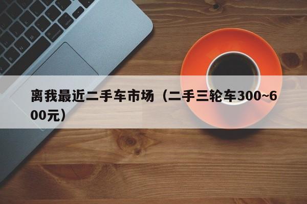 离我最近二手车市场（二手三轮车300~600元）