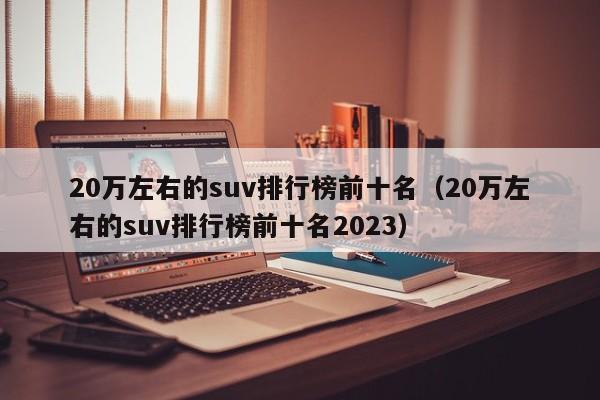 20万左右的suv排行榜前十名（20万左右的suv排行榜前十名2023）