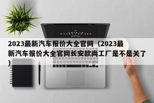 2023最新汽车报价大全官网（2023最新汽车报价大全官网长安欧尚工厂是不是关了）