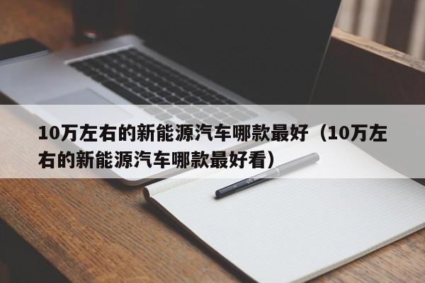 10万左右的新能源汽车哪款最好（10万左右的新能源汽车哪款最好看）