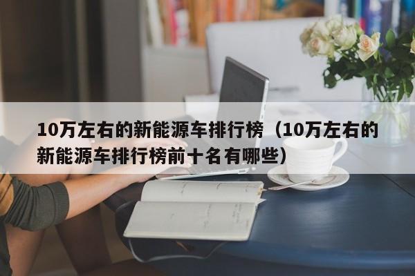 10万左右的新能源车排行榜（10万左右的新能源车排行榜前十名有哪些）