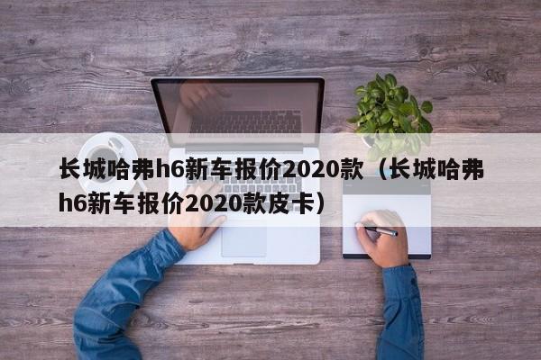 长城哈弗h6新车报价2020款（长城哈弗h6新车报价2020款皮卡）