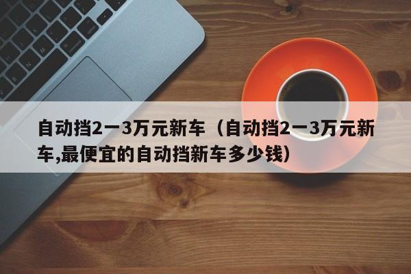 自动挡2一3万元新车（自动挡2一3万元新车,最便宜的自动挡新车多少钱）