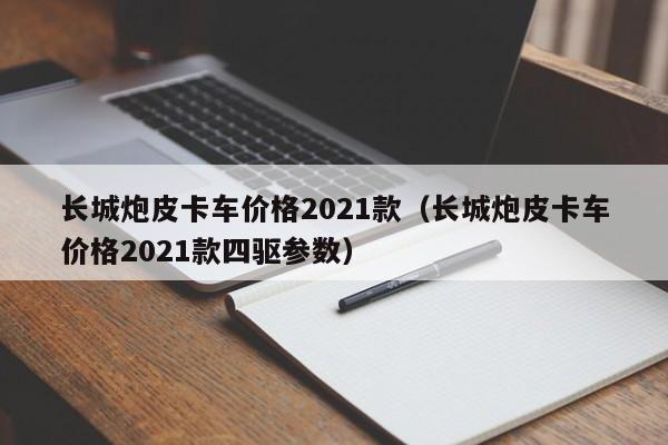 长城炮皮卡车价格2021款（长城炮皮卡车价格2021款四驱参数）