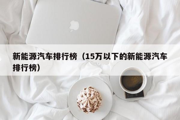 新能源汽车排行榜（15万以下的新能源汽车排行榜）