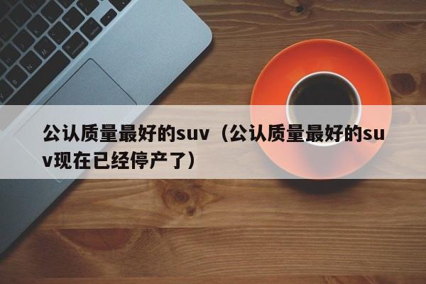 公认质量最好的suv（公认质量最好的suv现在已经停产了）