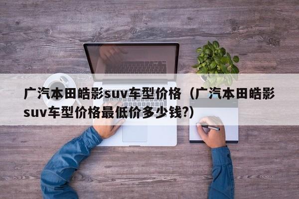 广汽本田皓影suv车型价格（广汽本田皓影suv车型价格最低价多少钱?）