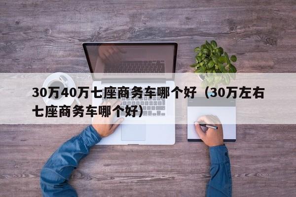 30万40万七座商务车哪个好（30万左右七座商务车哪个好）