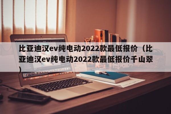 比亚迪汉ev纯电动2022款最低报价（比亚迪汉ev纯电动2022款最低报价千山翠）