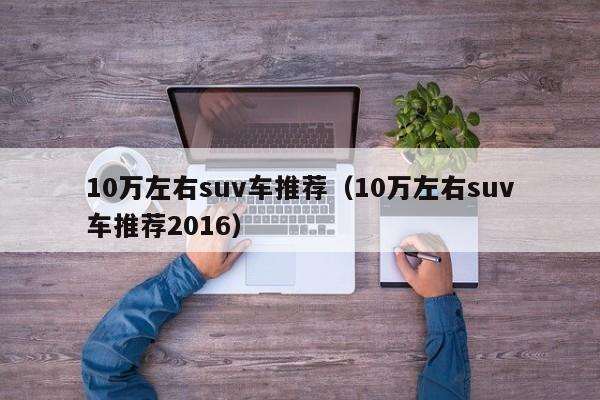 10万左右suv车推荐（10万左右suv车推荐2016）