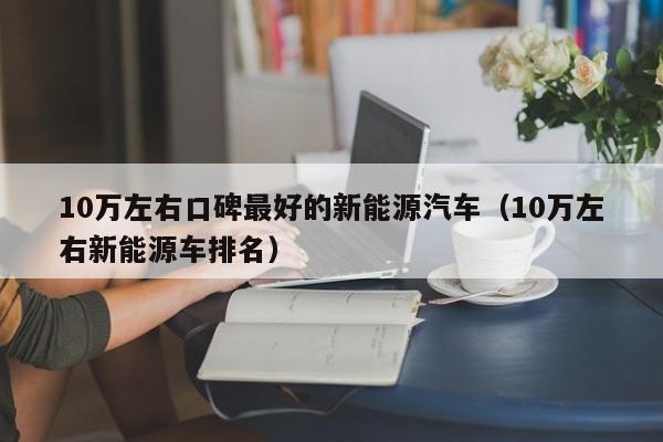 10万左右口碑最好的新能源汽车（10万左右新能源车排名）